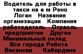 Водитель для работы в такси на а/м Рено-Логан › Название организации ­ Компания-работодатель › Отрасль предприятия ­ Другое › Минимальный оклад ­ 1 - Все города Работа » Вакансии   . Кабардино-Балкарская респ.